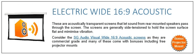 These are acoustically transparent screens that let sound from rear mounted speakers pass through the screen. The screens are generally side-tensioned to hold the screen surface flat and mimimise vibration. Consider the SG Audio Visual Wide 16:9 Acoustic screens as they are commercial grade and many of these come with bonuses including free projector mounts